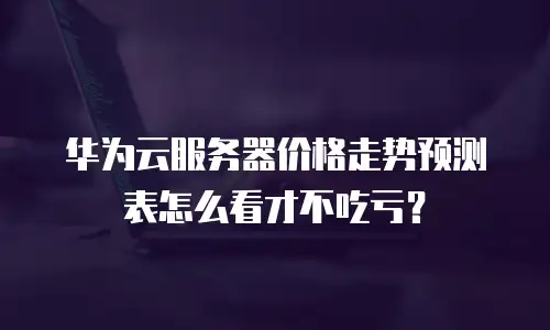 华为云服务器价格走势预测表怎么看才不吃亏？