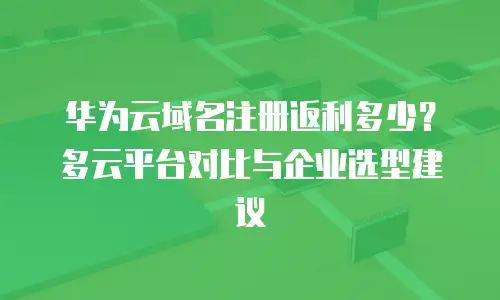 华为云域名注册返利多少？多云平台对比与企业选型建议