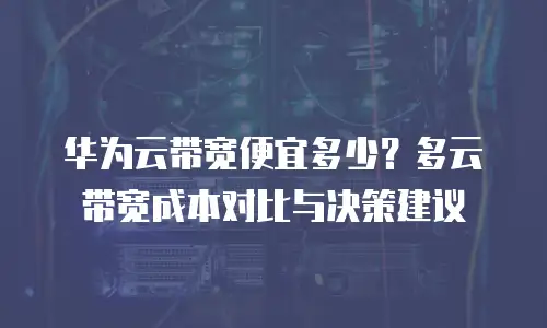 华为云带宽便宜多少？多云带宽成本对比与决策建议
