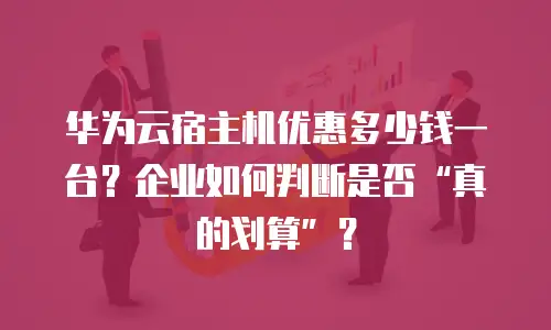 华为云宿主机优惠多少钱一台？企业如何判断是否&ldquo;真的划算&rdquo;？
