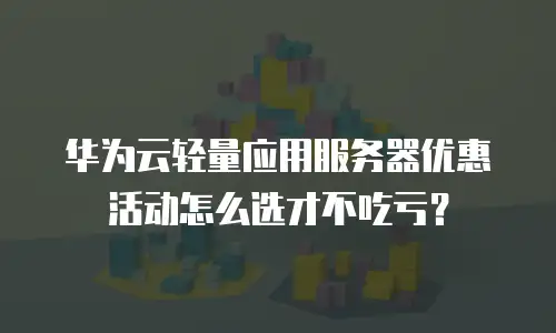 华为云轻量应用服务器优惠活动怎么选才不吃亏？