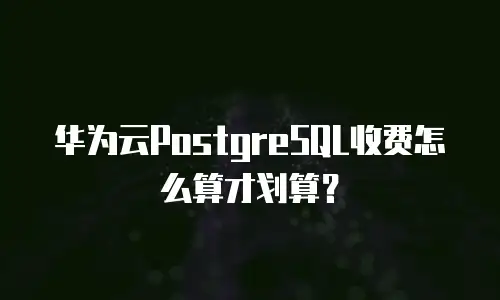 华为云PostgreSQL收费怎么算才划算？