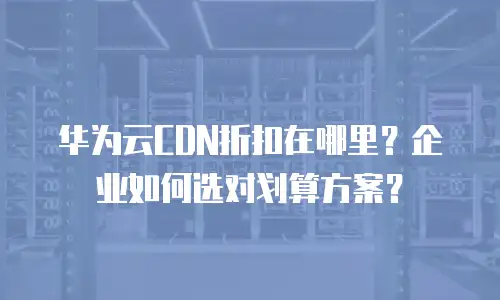 华为云CDN折扣在哪里？企业如何选对划算方案？