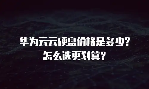 华为云云硬盘价格是多少？怎么选更划算？