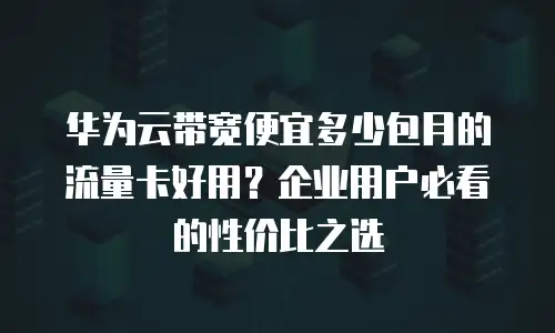 华为云带宽便宜多少包月的流量卡好用？企业用户必看的性价比之选