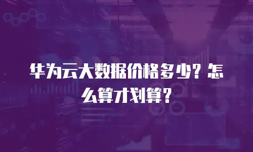 华为云大数据价格多少？怎么算才划算？