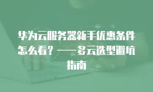 华为云服务器新手优惠条件怎么看？——多云选型避坑指南