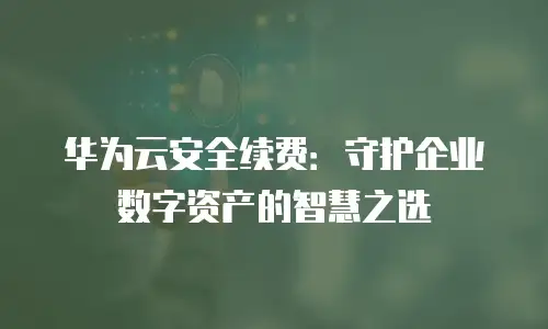 华为云安全续费：守护企业数字资产的智慧之选