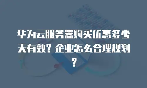华为云服务器购买优惠多少天有效？企业怎么合理规划？