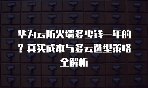 华为云防火墙多少钱一年的？真实成本与多云选型策略全解析
