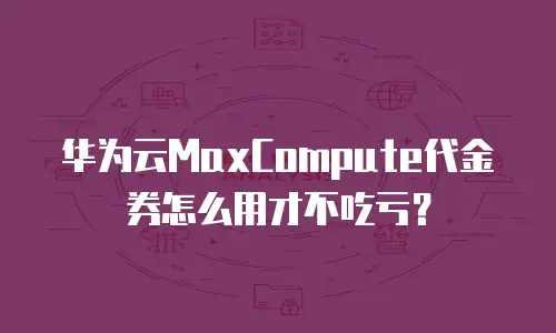 华为云MaxCompute代金券怎么用才不吃亏？