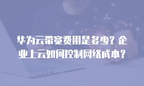 华为云带宽费用是多少？企业上云如何控制网络成本？
