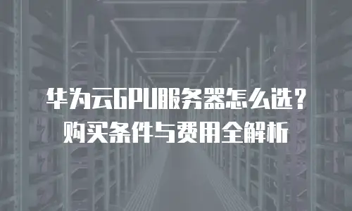 华为云GPU服务器怎么选？购买条件与费用全解析