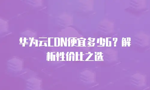 华为云CDN便宜多少G？解析性价比之选