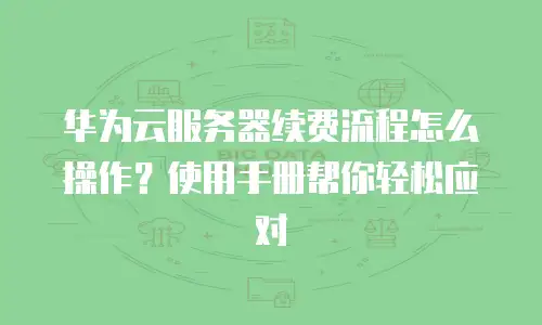 华为云服务器续费流程怎么操作？使用手册帮你轻松应对
