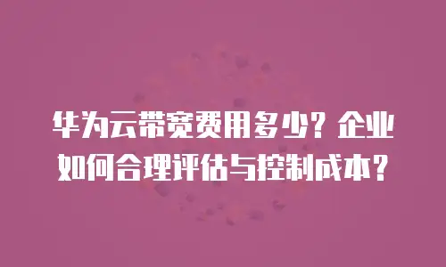华为云带宽费用多少？企业如何合理评估与控制成本？