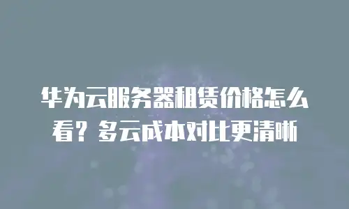华为云服务器租赁价格怎么看？多云成本对比更清晰