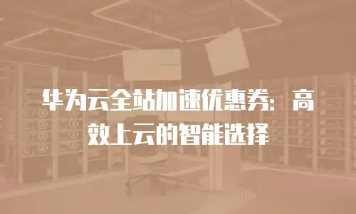 华为云全站加速优惠券：高效上云的智能选择