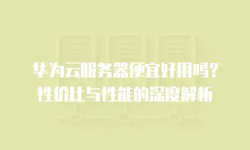 华为云服务器便宜好用吗？性价比与性能的深度解析