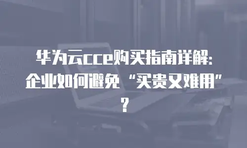 华为云cce购买指南详解：企业如何避免&ldquo;买贵又难用&rdquo;？