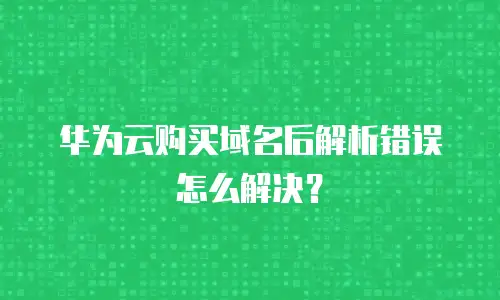 华为云购买域名后解析错误怎么解决？
