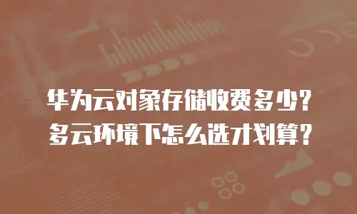 华为云对象存储收费多少？多云环境下怎么选才划算？