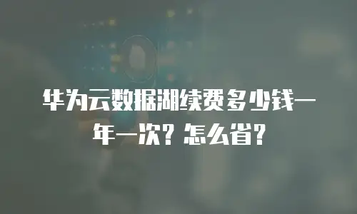 华为云数据湖续费多少钱一年一次？怎么省？