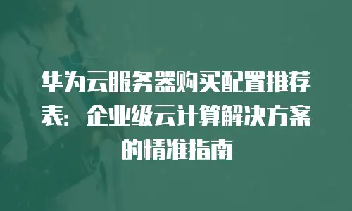 华为云服务器购买配置推荐表：企业级云计算解决方案的精准指南
