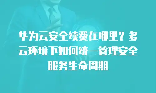 华为云安全续费在哪里？多云环境下如何统一管理安全服务生命周期