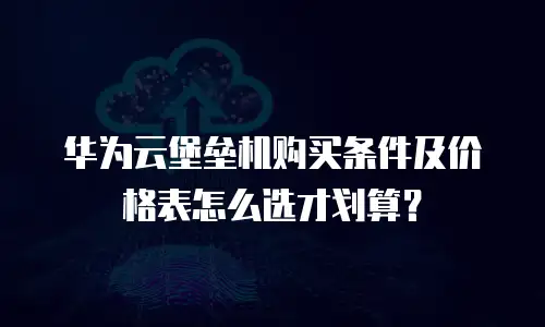 华为云堡垒机购买条件及价格表怎么选才划算？