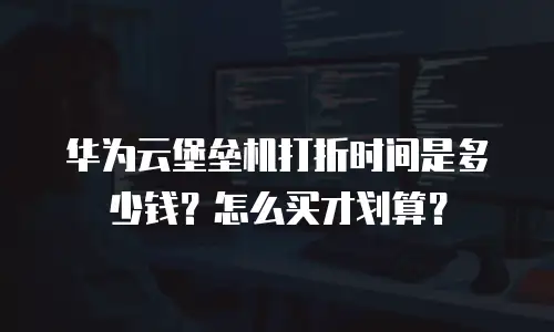 华为云堡垒机打折时间是多少钱？怎么买才划算？