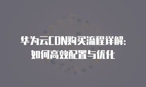 华为云CDN购买流程详解：如何高效配置与优化