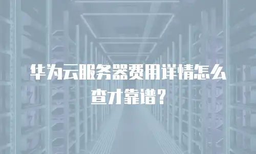 华为云服务器费用详情怎么查才靠谱？