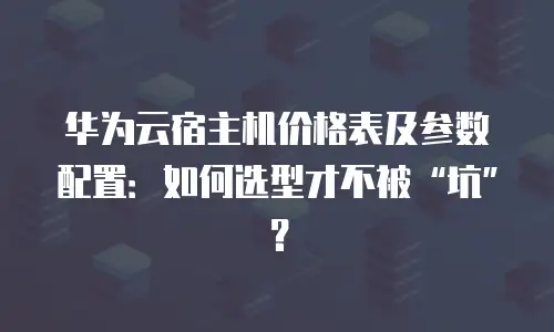 华为云宿主机价格表及参数配置：如何选型才不被&ldquo;坑&rdquo;？