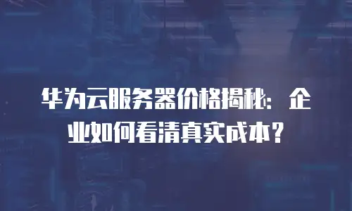 华为云服务器价格揭秘：企业如何看清真实成本？