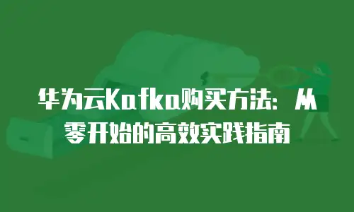 华为云Kafka购买方法：从零开始的高效实践指南