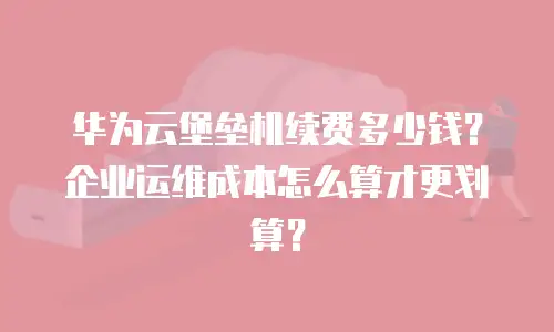 华为云堡垒机续费多少钱？企业运维成本怎么算才更划算？