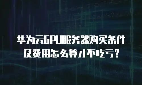 华为云GPU服务器购买条件及费用怎么算才不吃亏？