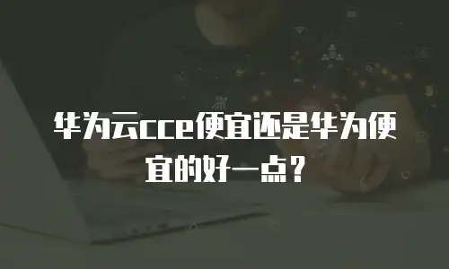 华为云cce便宜还是华为便宜的好一点？