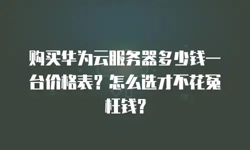 购买华为云服务器多少钱一台价格表？怎么选才不花冤枉钱？