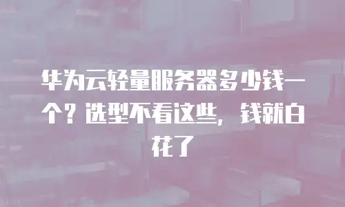 华为云轻量服务器多少钱一个？选型不看这些，钱就白花了