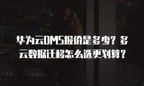 华为云DMS报价是多少？多云数据迁移怎么选更划算？