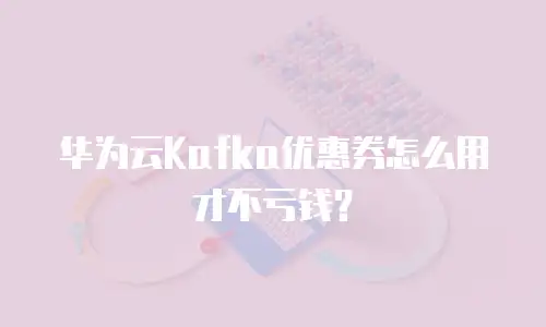 华为云Kafka优惠券怎么用才不亏钱？