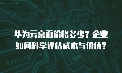 华为云桌面价格多少？企业如何科学评估成本与价值？