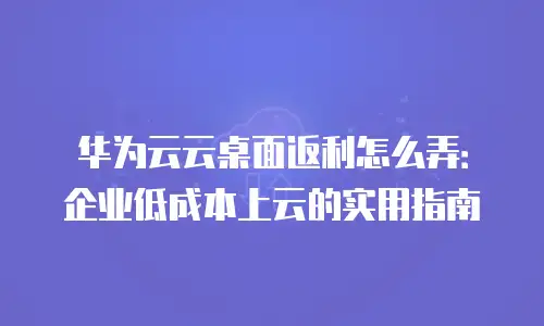 华为云云桌面返利怎么弄：企业低成本上云的实用指南
