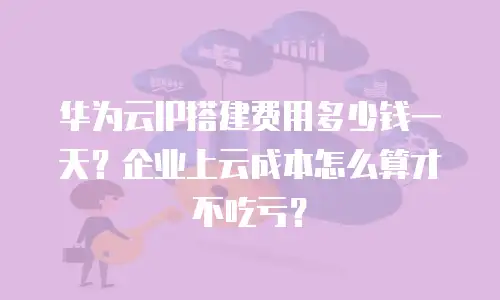 华为云IP搭建费用多少钱一天？企业上云成本怎么算才不吃亏？