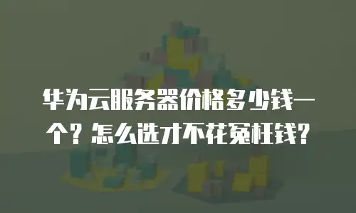 华为云服务器价格多少钱一个？怎么选才不花冤枉钱？