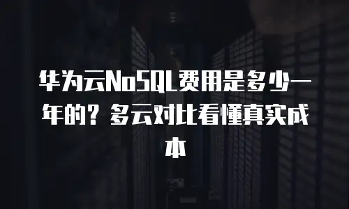 华为云NoSQL费用是多少一年的？多云对比看懂真实成本