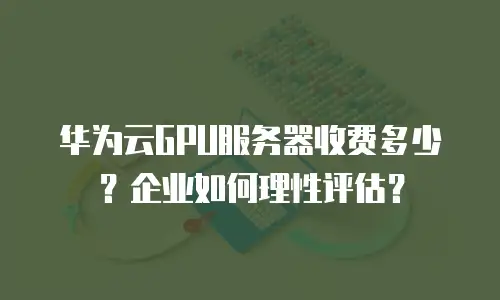 华为云GPU服务器收费多少？企业如何理性评估？