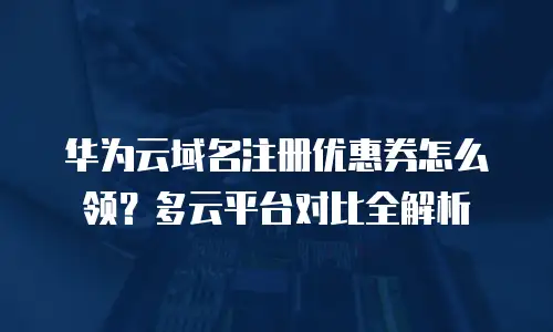 华为云域名注册优惠券怎么领？多云平台对比全解析